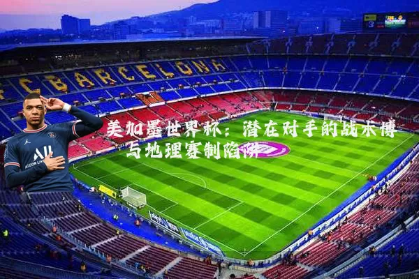 美加墨世界杯:潜在对手的战术博弈与地理赛制陷阱