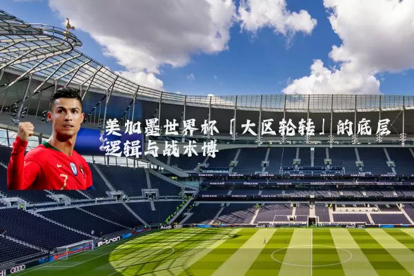 美加墨世界杯「大区轮转」的底层逻辑与战术博弈