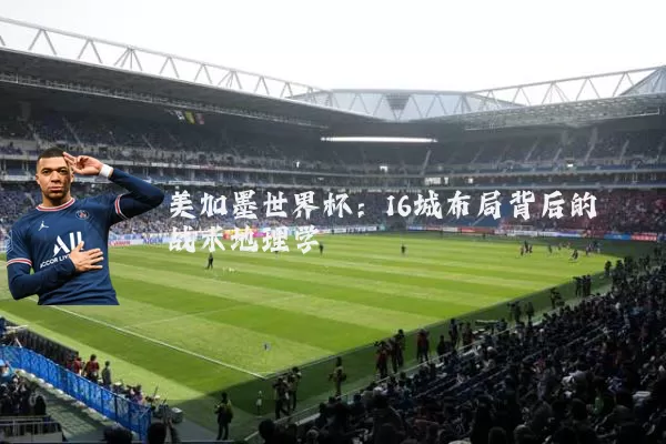美加墨世界杯：16城布局背后的战术地理学