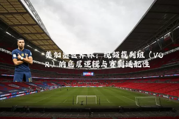 美加墨世界杯:视频裁判组(VOR)的底层逻辑与赛制适配性