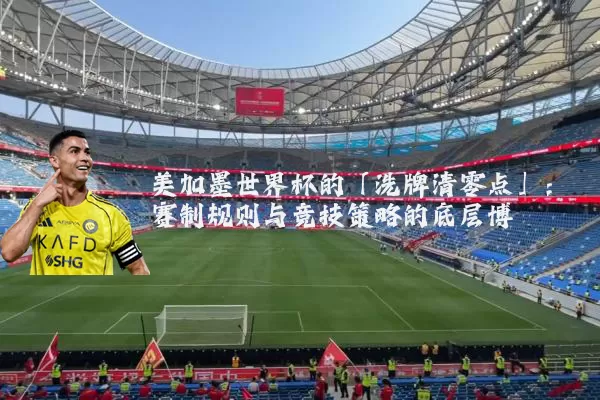 美加墨世界杯的「洗牌清零点」:赛制规则与竞技策略的底层博弈