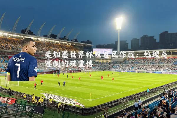 美加墨世界杯双赛区作战:地理与赛制的双重博弈