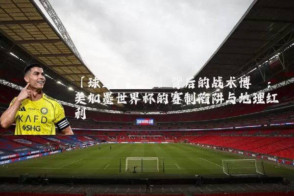 「球迷嘉年华」背后的战术博弈:美加墨世界杯的赛制陷阱与地理红利