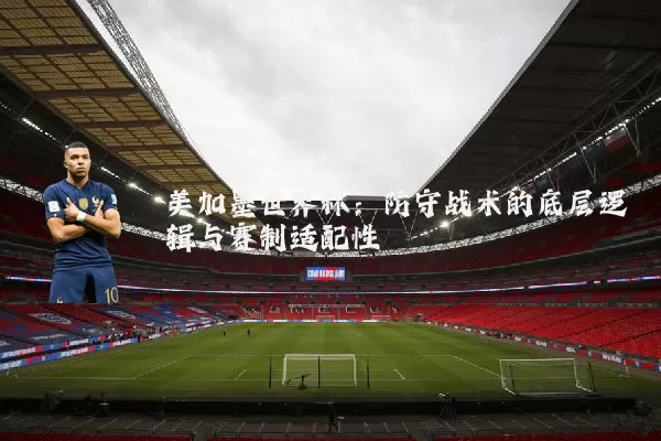美加墨世界杯：防守战术的底层逻辑与赛制适配性