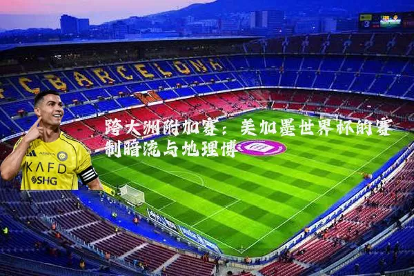 跨大洲附加赛:美加墨世界杯的赛制暗流与地理博弈