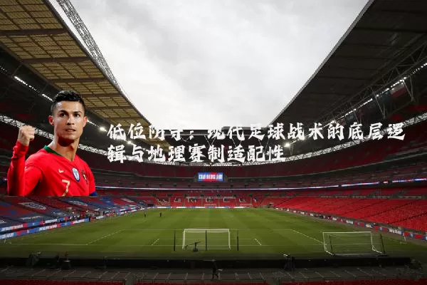 低位防守:现代足球战术的底层逻辑与地理赛制适配性